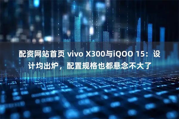 配资网站首页 vivo X300与iQOO 15：设计均出炉，配置规格也都悬念不大了