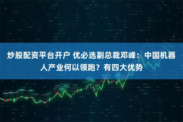 炒股配资平台开户 优必选副总裁邓峰：中国机器人产业何以领跑？有四大优势