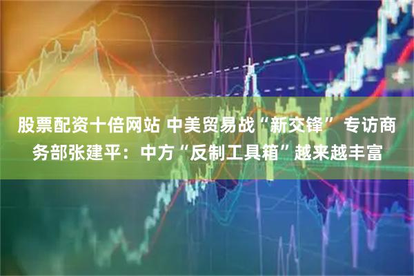 股票配资十倍网站 中美贸易战“新交锋” 专访商务部张建平：中方“反制工具箱”越来越丰富