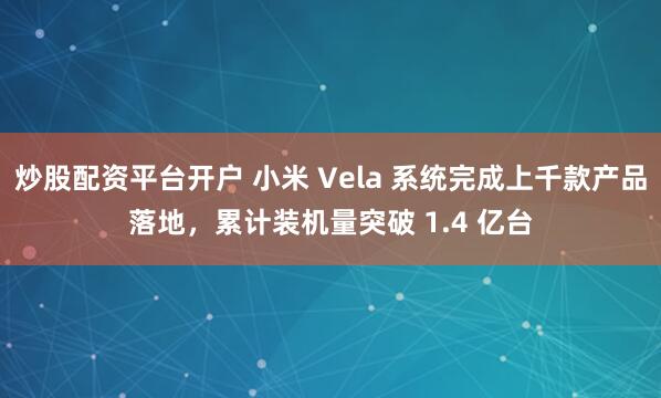 炒股配资平台开户 小米 Vela 系统完成上千款产品落地，累计装机量突破 1.4 亿台