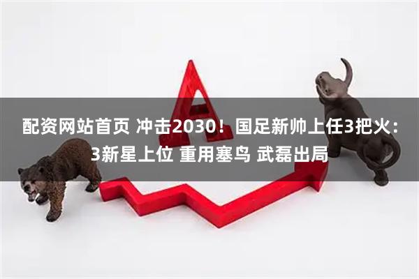 配资网站首页 冲击2030！国足新帅上任3把火：3新星上位 重用塞鸟 武磊出局