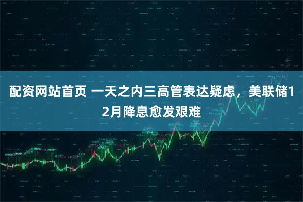 配资网站首页 一天之内三高管表达疑虑，美联储12月降息愈发艰难