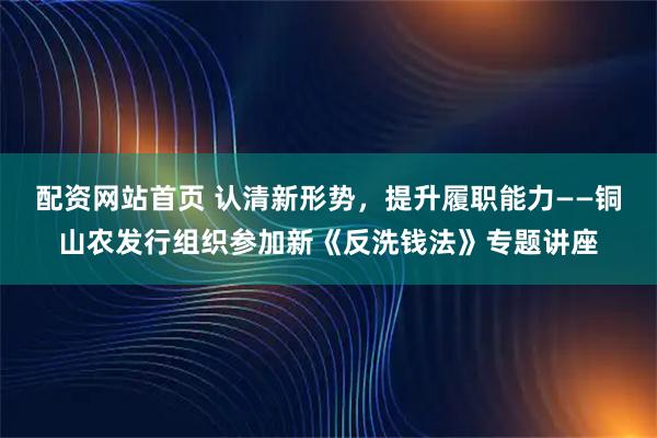 配资网站首页 认清新形势，提升履职能力——铜山农发行组织参加新《反洗钱法》专题讲座