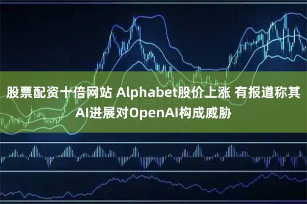 股票配资十倍网站 Alphabet股价上涨 有报道称其AI进展对OpenAI构成威胁
