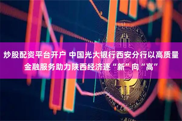 炒股配资平台开户 中国光大银行西安分行以高质量金融服务助力陕西经济逐“新”向“高”