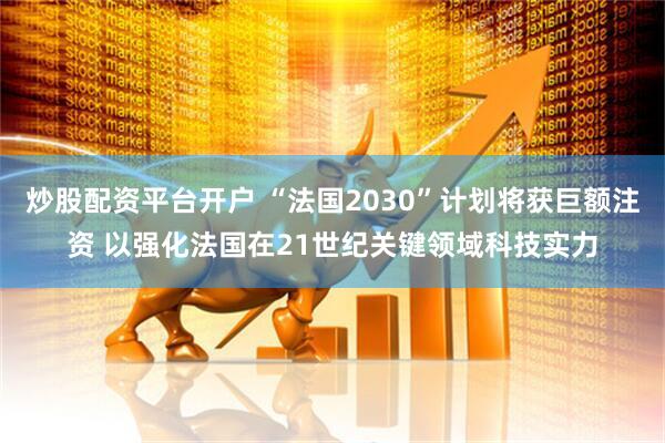 炒股配资平台开户 “法国2030”计划将获巨额注资 以强化法国在21世纪关键领域科技实力
