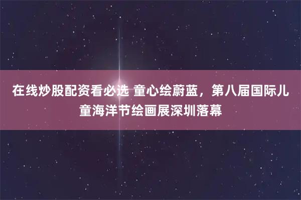 在线炒股配资看必选 童心绘蔚蓝，第八届国际儿童海洋节绘画展深圳落幕