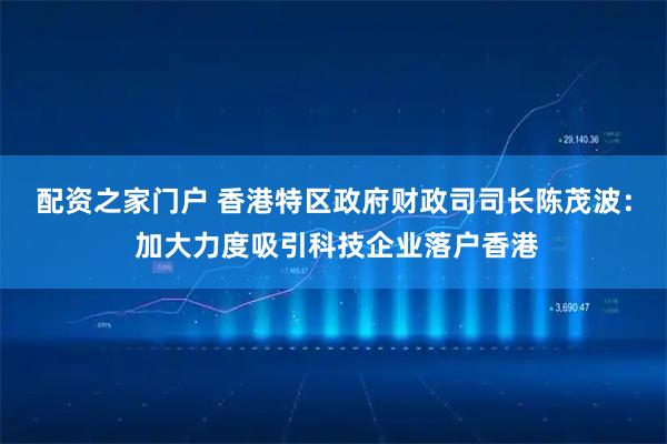 配资之家门户 香港特区政府财政司司长陈茂波： 加大力度吸引科技企业落户香港