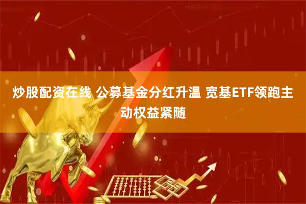 炒股配资在线 公募基金分红升温 宽基ETF领跑主动权益紧随