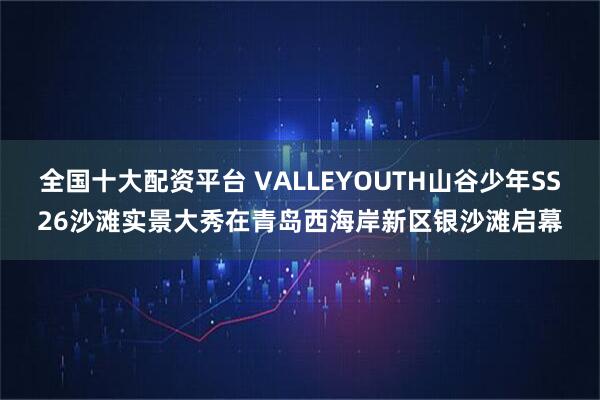 全国十大配资平台 VALLEYOUTH山谷少年SS26沙滩实景大秀在青岛西海岸新区银沙滩启幕